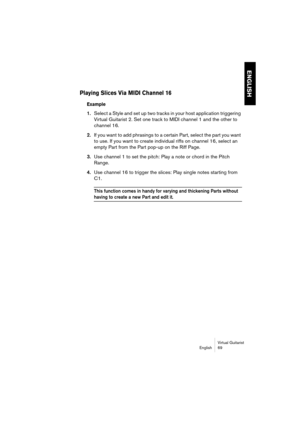 Page 69ENGLISH
Virtual Guitarist
English 69
Playing Slices Via MIDI Channel 16
Example
1.Select a Style and set up two tracks in your host application triggering 
Virtual Guitarist 2. Set one track to MIDI channel 1 and the other to 
channel 16.
2.If you want to add phrasings to a certain Part, select the part you want 
to use. If you want to create individual riffs on channel 16, select an 
empty Part from the Part pop-up on the Riff Page.
3.Use channel 1 to set the pitch: Play a note or chord in the Pitch...