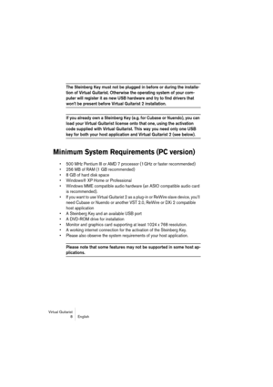 Page 8 
Virtual Guitarist
8 English 
The Steinberg Key must not be plugged in before or during the installa-
tion of Virtual Guitarist. Otherwise the operating system of your com-
puter will register it as new USB hardware and try to find drivers that 
 
won’t be present before Virtual Guitarist 2 installation.
 
If you already own a Steinberg Key (e.g. for Cubase or Nuendo), you can 
load your Virtual Guitarist license onto that one, using the activation 
code supplied with Virtual Guitarist. This way you...