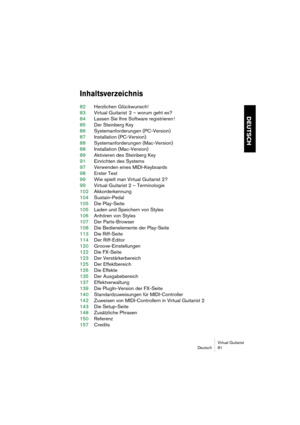 Page 81Virtual Guitarist
Deutsch 81
DEUTSCH
Inhaltsverzeichnis
82Herzlichen Glückwunsch!
83Virtual Guitarist  2 – worum geht es?
84Lassen Sie Ihre Software registrieren !
85Der Steinberg Key
86Systemanforderungen (PC-Version)
87Installation (PC-Version)
88Systemanforderungen (Mac-Version)
88Installation (Mac-Version)
89Aktivieren des Steinberg Key
91Einrichten des Systems
97Verwenden eines MIDI-Keyboards
98Erster Test
99Wie spielt man Virtual Guitarist 2?
99Virtual Guitarist 2 – Terminologie
102Akkorderkennung...