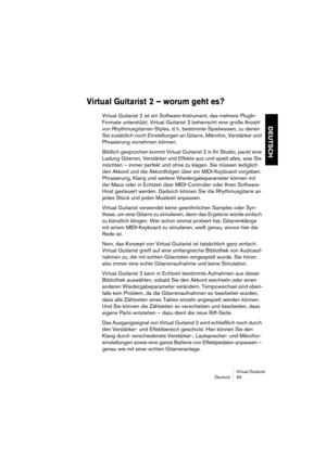 Page 83Virtual Guitarist
Deutsch 83
DEUTSCH
Virtual Guitarist  2 – worum geht es?
Virtual Guitarist 2 ist ein Software-Instrument, das mehrere PlugIn-
Formate unterstützt. Virtual Guitarist 2 beherrscht eine große Anzahl 
von Rhythmusgitarren-Styles, d. h. bestimmte Spielweisen, zu denen 
Sie zusätzlich noch Einstellungen an Gitarre, Mikrofon, Verstärker und 
Phrasierung vornehmen können.
Bildlich gesprochen kommt Virtual Guitarist 2 in Ihr Studio, packt eine 
Ladung Gitarren, Verstärker und Effekte aus und...