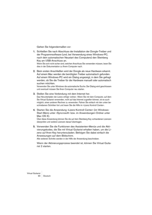 Page 90Virtual Guitarist
90 Deutsch
Gehen Sie folgendermaßen vor:
1.Schließen Sie nach Abschluss der Installation der Dongle-Treiber und 
der Programmsoftware (und, bei Verwendung eines Windows-PC, 
nach dem automatischen Neustart des Computers) den Steinberg 
Key am USB-Anschluss an.
Wenn Sie sich nicht sicher sind, welchen Anschluss Sie verwenden müssen, lesen Sie 
dies in der Dokumentation zu Ihrem Computer nach.
2.Beim ersten Anschließen wird der Dongle als neue Hardware erkannt. 
Auf einem Mac werden die...