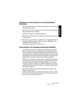 Page 93Virtual Guitarist
Deutsch 93
DEUTSCH
Verwenden von Virtual Guitarist in einer AU-kompatiblen 
Anwendung
Sie können Virtual Guitarist in einer AU-kompatiblen Host-Anwendung 
verwenden (z. B. Logic).
Die AU-Version von Virtual Guitarist 2 wird im Ordner »Library/Audio/
Plug-ins/Components« installiert.
Gehen Sie in Logic Pro 7 folgendermaßen vor:
1.Öffnen Sie den Track Mixer und wählen Sie den gewünschten Instru-
ment-Kanal aus.
2.Klicken Sie in das I/O-Feld und wählen Sie im angezeigten Einblend-
menü...