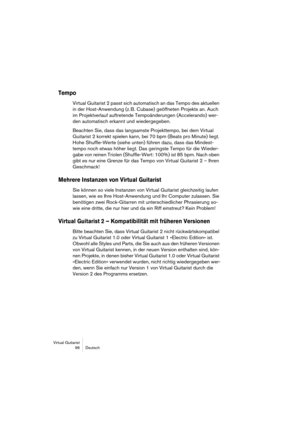Page 96Virtual Guitarist
96Deutsch
Tempo
Virtual Guitarist 2 passt sich automatisch an das Tempo des aktuellen 
in der Host-Anwendung (z. B. Cubase) geöffneten Projekts an. Auch 
im Projektverlauf auftretende Tempoänderungen (Accelerando) wer-
den automatisch erkannt und wiedergegeben.
Beachten Sie, dass das langsamste Projekttempo, bei dem Virtual 
Guitarist 2 korrekt spielen kann, bei 70 bpm (Beats pro Minute) liegt. 
Hohe Shuffle-Werte (siehe unten) führen dazu, dass das Mindest-
tempo noch etwas höher...