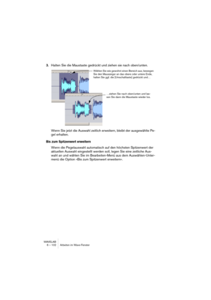 Page 102WAVELAB
6 – 102 Arbeiten im Wave-Fenster
3.Halten Sie die Maustaste gedrückt und ziehen sie nach oben/unten.
Wenn Sie jetzt die Auswahl zeitlich erweitern, bleibt der ausgewählte Pe-
gel erhalten.
Bis zum Spitzenwert erweitern
Wenn die Pegelauswahl automatisch auf den höchsten Spitzenwert der 
aktuellen Auswahl eingestellt werden soll, legen Sie eine zeitliche Aus-
wahl an und wählen Sie im Bearbeiten-Menü aus dem Auswählen-Unter-
menü die Option »Bis zum Spitzenwert erweitern«.
Wählen Sie wie gewohnt...