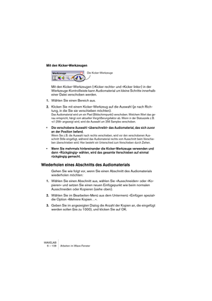 Page 108WAVELAB
6 – 108 Arbeiten im Wave-Fenster
Mit den Kicker-Werkzeugen
Mit den Kicker-Werkzeugen (»Kicker rechts« und »Kicker links«) in der 
Werkzeuge-Kontrollleiste kann Audiomaterial um kleine Schritte innerhalb 
einer Datei verschoben werden.
1.Wählen Sie einen Bereich aus.
2.Klicken Sie mit einem Kicker-Werkzeug auf die Auswahl (je nach Rich-
tung, in die Sie sie verschieben möchten).
Das Audiomaterial wird um ein Pixel (Bildschirmpunkt) verschoben. Welchem Wert das ge-
nau entspricht, hängt vom...