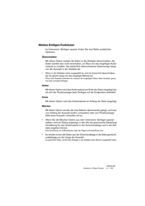 Page 109WAVELAB
Arbeiten im Wave-Fenster 6 – 109
Weitere Einfügen-Funktionen
Im Untermenü »Einfügen spezial« finden Sie eine Reihe zusätzlicher 
Optionen:
Überschreiben
Mit dieser Option werden die Daten in der Zieldatei überschrieben, die 
Daten werden also nicht verschoben, um Raum für das eingefügte Audio-
material zu schaffen. Die tatsächlich überschriebene Datenmenge hängt 
von der Auswahl in der Zieldatei ab:
• Wenn in der Zieldatei nichts ausgewählt ist, wird ein Ausschnitt überschrieben, 
der die gleiche...