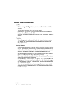 Page 110WAVELAB
6 – 110 Arbeiten im Wave-Fenster
Löschen von Auswahlbereichen
Löschen
Sie haben folgende Möglichkeiten, eine Auswahl mit Audiomaterial zu 
löschen:
• Wählen Sie im Bearbeiten-Menü den Löschen-Befehl.
• Klicken Sie auf das Löschen-Symbol in der Kontrollleiste »Standard-Befehle«.
• Drücken Sie die [Rücktaste] oder [Entf].
• Ziehen Sie die Auswahl auf das Löschen-Symbol in der Kontrollleiste »Standard-
Befehle«.
Freistellen
Wenn das gesamte Audiomaterial außer der Auswahl entfernt werden 
soll,...