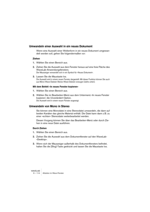 Page 114WAVELAB
6 – 114 Arbeiten im Wave-Fenster
Umwandeln einer Auswahl in ein neues Dokument
Wenn eine Auswahl einer Wellenform in ein neues Dokument umgewan-
delt werden soll, gehen Sie folgendermaßen vor:
Ziehen
1.Wählen Sie einen Bereich aus.
2.Ziehen Sie die Auswahl aus dem Fenster heraus auf eine freie Fläche des 
WaveLab-Anwendungsfensters.
Der Mauszeiger verwandelt sich in ein Symbol für »Neues Dokument«.
3.Lassen Sie die Maustaste los.
Die Auswahl wird in einem neuen Fenster dargestellt. Mit dieser...