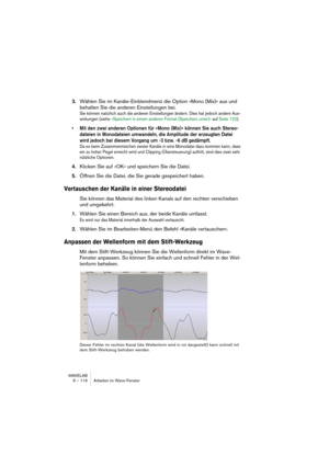 Page 116WAVELAB
6 – 116 Arbeiten im Wave-Fenster
3.Wählen Sie im Kanäle-Einblendmenü die Option »Mono (Mix)« aus und 
behalten Sie die anderen Einstellungen bei.
Sie können natürlich auch die anderen Einstellungen ändern. Dies hat jedoch andere Aus-
wirkungen (siehe »Speichern in einem anderen Format (Speichern unter)« auf Seite 122).
• Mit den zwei anderen Optionen für »Mono (Mix)« können Sie auch Stereo-
dateien in Monodateien umwandeln, die Amplitude der erzeugten Datei 
wird jedoch bei diesem Vorgang um -3...