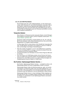 Page 120WAVELAB
6 – 120 Arbeiten im Wave-Fenster
20-, 24- und 32-Bit-Float-Dateien
Sie benötigen keine 20- oder 24-Bit-Audiokarte, um den Vorteil auszu-
nutzen, dass WaveLab 20- und 24-Bit-Audiodateien unterstützt. Alle an 
den Dateien vorgenommenen Bearbeitungsvorgänge finden bei voller 
Auflösung statt, auch wenn Ihre Karte eine volle Auflösung gar nicht un-
terstützt. Bei der Wiedergabe passt sich WaveLab automatisch an die je-
weils installierte Audiokarte an.
Temporäre Dateien
Beim Arbeiten mit WaveLab...