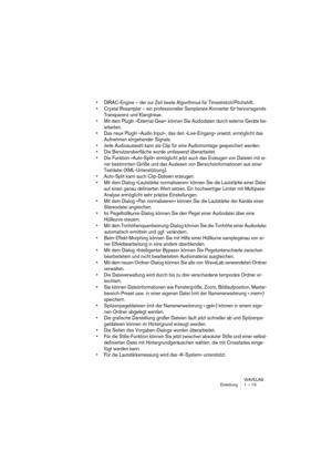 Page 13 
WAVELAB
Einleitung 1 – 13
 
• DIRAC-Engine – der zur Zeit beste Algorithmus für Timestretch/Pitchshift.
• Crystal Resampler – ein professioneller Samplerate-Konverter für hervorragende 
Transparenz und Klangtreue.
• Mit dem PlugIn »External Gear« können Sie Audiodaten durch externe Geräte be-
arbeiten.
• Das neue PlugIn »Audio Input«, das den »Live-Eingang« ersetzt, ermöglicht das 
Aufnehmen eingehender Signale.
• Jede Audioauswahl kann als Clip für eine Audiomontage gespeichert werden.
• Die...