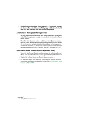 Page 122WAVELAB
6 – 122 Arbeiten im Wave-Fenster
• Alle Speicherfunktionen außer »Kopie speichern…« löschen den Rückgän-
gig-Speicher. Das bedeutet, dass die Rückgängig- und Wiederholen-Funkti-
onen nach dem Speichern nicht mehr zur Verfügung stehen.
Automatische Backups (Sicherungskopien)
Bei allen Speichervorgängen außer dem »reinen Speichern« werden auto-
matisch Sicherungskopien erzeugt, wenn eine Datei mit demselben Namen 
bereits existiert.
Wenn Sie z. B. »Speichern unter…« wählen und einen Dateinamen...