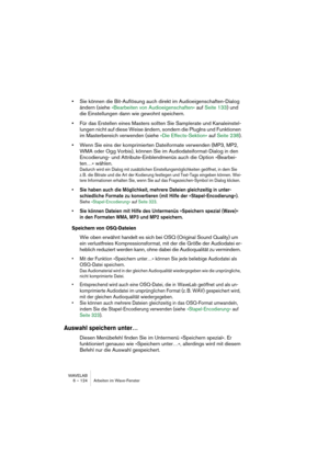 Page 124WAVELAB
6 – 124 Arbeiten im Wave-Fenster
•Sie können die Bit-Auflösung auch direkt im Audioeigenschaften-Dialog 
ändern (siehe »Bearbeiten von Audioeigenschaften« auf Seite 133) und 
die Einstellungen dann wie gewohnt speichern.
•Für das Erstellen eines Masters sollten Sie Samplerate und Kanaleinstel-
lungen nicht auf diese Weise ändern, sondern die PlugIns und Funktionen 
im Masterbereich verwenden (siehe »Die Effects-Sektion« auf Seite 238).
•Wenn Sie eins der komprimierten Dateiformate verwenden (MP3,...