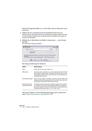 Page 128WAVELAB
6 – 128 Arbeiten im Wave-Fenster
Gehen Sie folgendermaßen vor, um eine Datei oder ein Dokument umzu-
benennen:
1.Wählen Sie die umzubenennende Audiodatei/das Dokument aus. 
Stellen Sie sicher, dass alle Dokumente, die auf diese Datei verweisen, geöffnet sind. Dies 
ist nicht unbedingt notwendig, wenn die Dateien jedoch nicht geöffnet sind, werden die 
Verweise nicht aktualisiert.
2.Wählen Sie im Datei-Menü den Befehl »Umbenennen…« oder drücken 
Sie [F2].
Der Umbenennen-Dialog wird geöffnet.
Der...