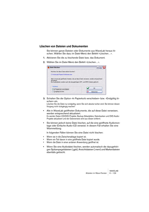 Page 129WAVELAB
Arbeiten im Wave-Fenster 6 – 129
Löschen von Dateien und Dokumenten
Sie können ganze Dateien oder Dokumente aus WaveLab heraus lö-
schen. Wählen Sie dazu im Datei-Menü den Befehl »Löschen…«. 
1.Aktivieren Sie die zu löschende Datei bzw. das Dokument.
2.Wählen Sie im Datei-Menü den Befehl »Löschen…«.
3.Schalten Sie die Option »In Papierkorb verschieben« bzw. »Endgültig lö-
schen« ein.
Löschen Sie die Datei nur endgültig, wenn Sie sich absolut sicher sind. Sie können diesen 
Vorgang nicht...