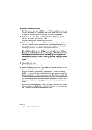 Page 132WAVELAB
6 – 132 Arbeiten im Wave-Fenster
Exportieren in kodierte Formate
Die Menüoption »Encodieren (ACM)…« im Untermenü »Speichern spezial 
(Wave)« verwendet die Technologie »Microsoft Media Tools«, um Dateien 
in eines der unterstützten komprimierten Formaten umzuwandeln.
1.Wählen Sie im Datei-Menü aus dem Untermenü »Speichern spezial 
(Wave)« die Option »Encodieren (ACM)…«.
Ein MediaTools-Dialog (kein WaveLab-Dialog) wird geöffnet.
2.Wählen Sie ein Format aus dem Einblendmenü in der Mitte und nehmen...