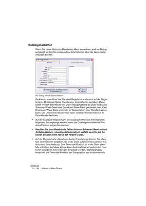 Page 134WAVELAB
6 – 134 Arbeiten im Wave-Fenster
Dateieigenschaften
Wenn Sie diese Option im Bearbeiten-Menü auswählen, wird ein Dialog 
angezeigt, in dem Sie verschiedene Informationen über die Wave-Datei 
eingeben können.
Der Dialog »Wave-Eigenschaften«
Sie können sowohl auf der Standard-Registerkarte als auch auf der Regis-
terkarte »Broadcast-Audio-Erweiterung« Informationen eingeben. Diese 
Daten werden dem Header der Datei hinzugefügt und die Datei wird so als 
Standard-Wave-Datei oder Broadcast-Wave-Datei...