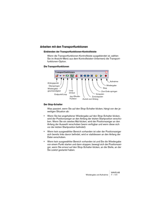 Page 141WAVELAB
Wiedergabe und Aufnahme 7 – 141
Arbeiten mit den Transportfunktionen
Einblenden der Transportfunktionen-Kontrollleiste
Wenn die Transportfunktionen-Kontrollleiste ausgeblendet ist, wählen 
Sie im Ansicht-Menü aus dem Kontrollleisten-Untermenü die Transport-
funktionen-Option.
Die Transportfunktionen
Der Stop-Schalter
Was passiert, wenn Sie auf den Stop-Schalter klicken, hängt von der je-
weiligen Situation ab:
•Wenn Sie bei angehaltener Wiedergabe auf den Stop-Schalter klicken, 
wird der...