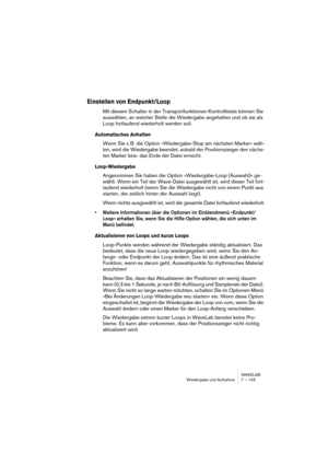 Page 143WAVELAB
Wiedergabe und Aufnahme 7 – 143
Einstellen von Endpunkt/Loop
Mit diesem Schalter in der Transportfunktionen-Kontrollleiste können Sie 
auswählen, an welcher Stelle die Wiedergabe angehalten und ob sie als 
Loop fortlaufend wiederholt werden soll.
Automatisches Anhalten
Wenn Sie z. B. die Option »Wiedergabe-Stop am nächsten Marker« wäh-
len, wird die Wiedergabe beendet, sobald der Positionszeiger den nächs-
ten Marker bzw. das Ende der Datei erreicht.
Loop-Wiedergabe
Angenommen Sie haben die...