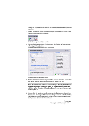 Page 145WAVELAB
Wiedergabe und Aufnahme 7 – 145
Gehen Sie folgendermaßen vor, um die Wiedergabegeschwindigkeit ein-
zustellen:
1.Klicken Sie auf den (roten) Wiedergabegeschwindigkeit-Schalter in der 
Transportfunktionen-Kontrollleiste.
Der Wiedergabegeschwindigkeit-Schalter
2.Wählen Sie im angezeigten Einblendmenü die Option »Wiedergabege-
schwindigkeit bearbeiten…«.
Der Wiedergabegeschwindigkeit-Dialog wird geöffnet.
Der Wiedergabegeschwindigkeit-Dialog
3.Wählen Sie eine Voreinstellung, indem Sie eine der...