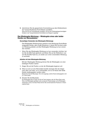 Page 146WAVELAB
7 – 146 Wiedergabe und Aufnahme
5.Jetzt können Sie die gespeicherte Voreinstellung aus dem Einblendmenü 
der Transportfunktionen-Kontrollleiste auswählen.
Wenn Sie eine der Voreinstellungen auswählen, wird auf dem Wiedergabegeschwindigkeit-
Schalter in der Transportfunktionen-Kontrollleiste eine Stoppuhr angezeigt.
Das Wiedergabe-Werkzeug – Wiedergabe eines oder beider 
Kanäle von Stereodateien
Kurzzeitiges Verwenden des Wiedergabe-Werkzeugs
Das Wiedergabe-Werkzeug kann natürlich in der...