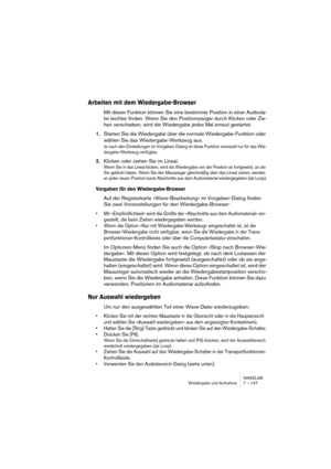 Page 147WAVELAB
Wiedergabe und Aufnahme 7 – 147
Arbeiten mit dem Wiedergabe-Browser
Mit dieser Funktion können Sie eine bestimmte Position in einer Audioda-
tei leichter finden: Wenn Sie den Positionszeiger durch Klicken oder Zie-
hen verschieben, wird die Wiedergabe jedes Mal erneut gestartet.
1.Starten Sie die Wiedergabe über die normale Wiedergabe-Funktion oder 
wählen Sie das Wiedergabe-Werkzeug aus.
Je nach den Einstellungen im Vorgaben-Dialog ist diese Funktion eventuell nur für das Wie-
dergabe-Werkzeug...