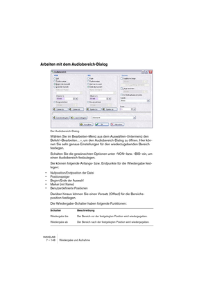 Page 148WAVELAB
7 – 148 Wiedergabe und Aufnahme
Arbeiten mit dem Audiobereich-Dialog
Der Audiobereich-Dialog
Wählen Sie im Bearbeiten-Menü aus dem Auswählen-Untermenü den 
Befehl »Bearbeiten…«, um den Audiobereich-Dialog zu öffnen. Hier kön-
nen Sie sehr genaue Einstellungen für den wiederzugebenden Bereich 
festlegen.
Schalten Sie die gewünschten Optionen unter »VON« bzw. »BIS« ein, um 
einen Audiobereich festzulegen.
Sie können folgende Anfangs- bzw. Endpunkte für die Wiedergabe fest-
legen:
•...