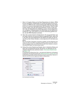 Page 155WAVELAB
Wiedergabe und Aufnahme 7 – 155
•Wenn im Vorgaben-Dialog auf der Datei-Registerkarte die Option »RF64-
Format unterstützen« eingeschaltet ist, wechselt das Wave-Format auto-
matisch zum RF64-Format, sobald die Dateigröße 2 GB übersteigt. Dabei 
kommt es zu keinerlei Leistungsverlusten oder Aussetzern. Dies ist insbe-
sondere nützlich, wenn Sie sehr lange Aufnahmen machen, da Sie sich 
dann über die Dateigröße keine Gedanken machen müssen (abgesehen 
vom verfügbaren Festplattenplatz). Eine...