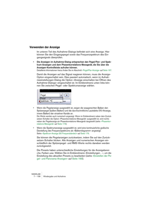 Page 158WAVELAB
7 – 158 Wiedergabe und Aufnahme
Verwenden der Anzeige
Im unteren Teil des Aufnahme-Dialogs befindet sich eine Anzeige. Hier 
können Sie den Eingangspegel sowie das Frequenzspektrum des Ein-
gangssignals überprüfen.
• Die Anzeigen im Aufnahme-Dialog entsprechen den Pegel/Pan- und Spek-
trum-Anzeigen und dem Phasenkorrelations-Messgerät, die Sie über die 
Anzeigen-Kontrollleiste aufrufen können. 
Detaillierte Informationen hierzu finden Sie im Abschnitt »Pegel/Pan-Anzeige« auf Seite 167.
Damit die...