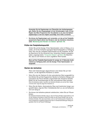 Page 159WAVELAB
Wiedergabe und Aufnahme 7 – 159
Verwenden Sie die Pegelanzeige zum Überprüfen des Audioeingangspe-
gels. Stellen Sie den Eingangspegel mit den Schiebereglern (oder mit den 
Reglern des Mixer-Programms Ihrer Soundkarte) so ein, dass die Spitzen-
pegelanzeige so weit wie möglich ausschlägt, ohne 0 dB zu erreichen.
• Sie können die Pegelanzeigen auch verwenden, um das auf der Festplatte 
gespeicherte Signal währen des Renderns oder der Aufnahme mitzuhören, 
siehe »Monitoring beim Rendern von Dateien...