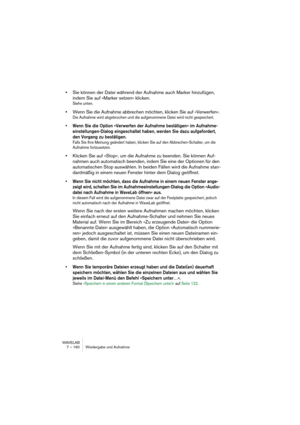 Page 160WAVELAB
7 – 160 Wiedergabe und Aufnahme
•Sie können der Datei während der Aufnahme auch Marker hinzufügen, 
indem Sie auf »Marker setzen« klicken.
Siehe unten.
•Wenn Sie die Aufnahme abbrechen möchten, klicken Sie auf »Verwerfen«.
Die Aufnahme wird abgebrochen und die aufgenommene Datei wird nicht gespeichert.
• Wenn Sie die Option »Verwerfen der Aufnahme bestätigen« im Aufnahme-
einstellungen-Dialog eingeschaltet haben, werden Sie dazu aufgefordert, 
den Vorgang zu bestätigen.
Falls Sie Ihre Meinung...