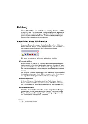 Page 164WAVELAB
8 – 164 Echtzeitanalyse-Anzeigen
Einleitung
WaveLab bietet Ihnen sehr detaillierte und vielseitige Optionen zum Über-
prüfen von Pegel, Panorama, Phase, Frequenzspektrum usw. während der 
Wiedergabe, am Audioeingang und sogar beim Rendern einer Datei. In 
diesem Kapitel wird beschrieben, wie Sie die verschiedenen Anzeigen-
Fenster öffnen, einstellen und nutzen können.
Auswählen eines Abhörmodus
Im unteren Bereich des Analyse-Menüs finden Sie mehrere Abhörmodi 
für die Anzeigen. Wählen Sie eine...