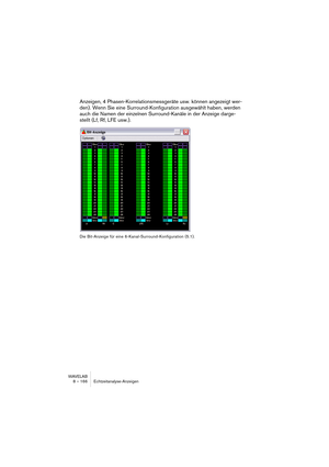 Page 166WAVELAB
8 – 166 Echtzeitanalyse-Anzeigen
Anzeigen, 4 Phasen-Korrelationsmessgeräte usw. können angezeigt wer-
den). Wenn Sie eine Surround-Konfiguration ausgewählt haben, werden 
auch die Namen der einzelnen Surround-Kanäle in der Anzeige darge-
stellt (Lf, Rf, LFE usw.).
Die Bit-Anzeige für eine 6-Kanal-Surround-Konfiguration (5.1).  