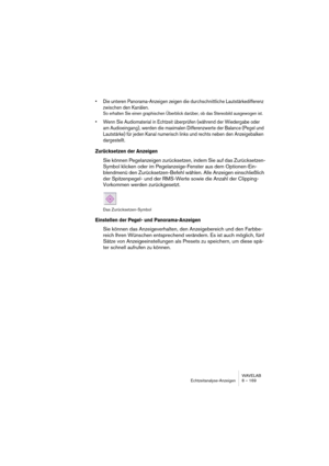 Page 169WAVELAB
Echtzeitanalyse-Anzeigen 8 – 169
• Die unteren Panorama-Anzeigen zeigen die durchschnittliche Lautstärkedifferenz 
zwischen den Kanälen.
So erhalten Sie einen graphischen Überblick darüber, ob das Stereobild ausgewogen ist.
• Wenn Sie Audiomaterial in Echtzeit überprüfen (während der Wiedergabe oder 
am Audioeingang), werden die maximalen Differenzwerte der Balance (Pegel und 
Lautstärke) für jeden Kanal numerisch links und rechts neben den Anzeigebalken 
dargestellt.
Zurücksetzen der Anzeigen...