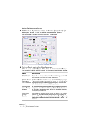 Page 170WAVELAB
8 – 170 Echtzeitanalyse-Anzeigen
Gehen Sie folgendermaßen vor:
1.Wählen Sie im Pegelanzeige-Fenster im Optionen-Einblendmenü »Ein-
stellungen…« (oder klicken Sie auf das entsprechende Symbol).
Der Dialog »Pegel-/Panorama-Anzeige-Einstellungen« wird angezeigt.
2.Nehmen Sie die gewünschten Einstellungen vor.
Wenn Sie auf den Ausführen-Schalter klicken, können Sie die Ergebnisse Ihrer Änderun-
gen überprüfen, ohne den Dialog zu schließen. Die folgenden Einstellungen sind verfügbar:
Option...