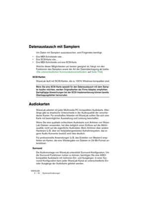 Page 18 
WAVELAB
2 – 18 Systemanforderungen
 
Datenaustausch mit Samplern
 
Um Daten mit Samplern auszutauschen, wird Folgendes benötigt:
 
• Eine MIDI-Schnittstelle oder…
• Eine SCSI-Karte oder…
• Eine MIDI-Schnittstelle und eine SCSI-Karte.
 
Welche dieser Möglichkeiten am besten geeignet ist, hängt von den 
Funktionen des Samplers sowie der Art der Datenübertragung ab (siehe 
»Die unterschiedlichen Kommunikationsmethoden« auf Seite 704).
 
SCSI-Karten
 
WaveLab läuft mit SCSI-Karten, die zu 100 %...