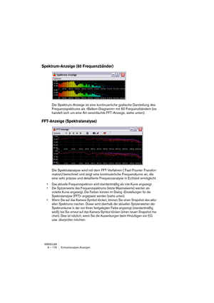 Page 176WAVELAB
8 – 176 Echtzeitanalyse-Anzeigen
Spektrum-Anzeige (60 Frequenzbänder)
Die Spektrum-Anzeige ist eine kontinuierliche grafische Darstellung des 
Frequenzspektrums als »Balken-Diagramm« mit 60 Frequenzbändern (es 
handelt sich um eine Art vereinfachte FFT-Anzeige, siehe unten).
FFT-Anzeige (Spektralanalyse)
Die Spektralanalyse wird mit dem FFT-Verfahren ( Fast-Fourier-Transfor-
mation) berechnet und zeigt eine kontinuierliche Frequenzkurve an, die 
eine sehr präzise und detaillierte Frequenzanalyse...