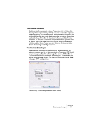 Page 177WAVELAB
Echtzeitanalyse-Anzeigen 8 – 177
Vergrößern der Darstellung
Sie können die Frequenzskala und den Frequenzbereich im Dialog »Ein-
stellungen für die Spektralanalyse (FFT)« wie unten beschrieben anpassen. 
Sie können jedoch auch zeitweilig einen bestimmten Frequenzbereich ver-
größern. Klicken Sie dazu in die Spektrumanzeige und ziehen Sie ein Aus-
wahlrechteck auf. Wenn Sie die Maustaste loslassen, wird die Anzeige 
vergrößert, so dass der ausgewählte Frequenzbereich das gesamte Fens-
ter...