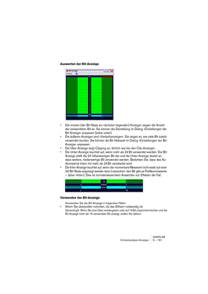 Page 181WAVELAB
Echtzeitanalyse-Anzeigen 8 – 181
Auswerten der Bit-Anzeige
• Die inneren (der Bit-Skala am nächsten liegenden) Anzeigen zeigen die Anzahl 
der verwendeten Bit an. Sie können die Darstellung im Dialog »Einstellungen der 
Bit-Anzeige« anpassen (siehe unten).
• Die äußeren Anzeigen sind »Verlaufsanzeigen«. Sie zeigen an, wie viele Bit zuletzt 
verwendet wurden. Sie können die Bit-Haltezeit im Dialog »Einstellungen der Bit-
Anzeige« anpassen.
• Die Über-Anzeige zeigt Clipping an, ähnlich wie bei den...