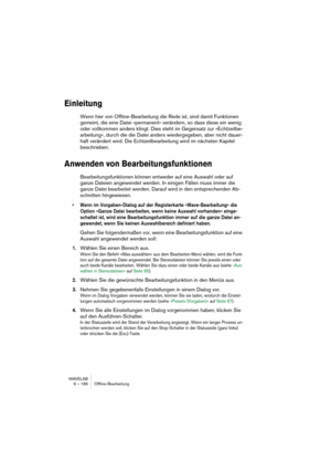 Page 186WAVELAB
9 – 186 Offline-Bearbeitung
Einleitung
Wenn hier von Offline-Bearbeitung die Rede ist, sind damit Funktionen 
gemeint, die eine Datei »permanent« verändern, so dass diese ein wenig 
oder vollkommen anders klingt. Dies steht im Gegensatz zur »Echtzeitbe-
arbeitung«, durch die die Datei anders wiedergegeben, aber nicht dauer-
haft verändert wird. Die Echtzeitbearbeitung wird im nächsten Kapitel 
beschrieben.
Anwenden von Bearbeitungsfunktionen
Bearbeitungsfunktionen können entweder auf eine Auswahl...