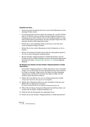 Page 198WAVELAB
9 – 198 Offline-Bearbeitung
Einstellen der Kurve
•Sie können jeden Knickpunkt der Kurve mit der linken Maustaste auf eine 
beliebige Position ziehen.
•Für die Knickpunkte der Kurve stehen bei niedrigen IN- und OUT-Werten 
(also für Positionen nahe der Achsen) weniger mögliche Positionen zur 
Verfügung als bei hohen Werten. Das ist auf die Eigenschaften von digi-
talem Audiomaterial zurückzuführen, bei dem geringere Pegel durch eine 
geringere Anzahl an Bits dargestellt werden.
•Klicken Sie an...