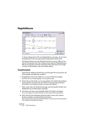 Page 200WAVELAB
9 – 200 Offline-Bearbeitung
Pegelhüllkurve
In diesem Dialog können Sie eine Pegelhüllkurve erzeugen, die auf einen 
Auswahlbereich oder eine ganze Datei angewendet werden kann.
Der Dialog besteht aus einer Wellenformansicht mit einer Hüllkurve (zu-
nächst eine gerade Linie). Das vertikale Lineal zeigt die Pegeländerung in 
dB, das horizontale Lineal den zeitlichen Verlauf. Sie können den Pegel 
um bis zu 6 dB anheben oder bis auf Stille senken.
Vorgehensweise
Fügen Sie der Hüllkurve Punkte hinzu...