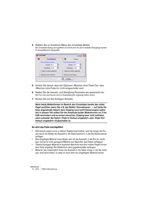 Page 204WAVELAB
9 – 204 Offline-Bearbeitung
4.Wählen Sie im Ausführen-Menü den Crossfade-Befehl.
Der Crossfade-Dialog wird geöffnet und die Kurven für die Crossfade-Übergänge werden 
im Auswahlbereich dargestellt.
5.Achten Sie darauf, dass die Optionen »Mischen ohne Fade-Out« bzw. 
»Mischen ohne Fade-In« nicht eingeschaltet sind.
6.Stellen Sie die Versatz- und Dämpfung-Parameter wie gewünscht ein. 
Die Form der zwei Kurven wird im Auswahlbereich angezeigt (siehe unten).
7.Klicken Sie auf den Einfügen-Schalter....