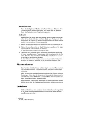 Page 206WAVELAB
9 – 206 Offline-Bearbeitung
Mischen ohne Fades
Wenn Sie die Optionen »Mischen ohne Fade-Out« bzw. »Mischen ohne 
Fade-In« für einen Bereich einschalten, wird dieser über die gesamte 
Dauer des Fades bei vollem Pegel wiedergegeben.
Ein Beispiel
Angenommen Sie haben zwei verschiedene Hintergrundgeräusche, zwi-
schen denen Sie überblenden möchten, »Stadt« und »Restaurant«. Sie 
möchten von der »Stadt« ins »Restaurant« einblenden. Die beiden Klänge 
werden in verschiedenen Fenstern angezeigt....