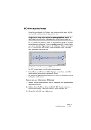 Page 207WAVELAB
Offline-Bearbeitung 9 – 207
DC-Versatz entfernen
Diese Funktion behebt ein Problem, das meistens auftritt, wenn die Auf-
nahmegeräte nicht aufeinander abgestimmt sind.
Diese Funktion sollte jeweils auf ganze Dateien angewendet werden, da 
das Problem normalerweise in der gesamten Aufnahme vorhanden ist.
Ein DC-Versatz tritt dann auf, wenn ein Signal eine zu große DC-Kompo-
nente (Gleichstrom) enthält. Einen schwerwiegenden DC-Versatz erkennt 
man daran, dass das Signal nicht um die...