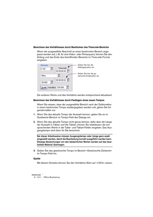 Page 210WAVELAB
9 – 210 Offline-Bearbeitung
Berechnen des Verhältnisses durch Bestimmen des Timecode-Bereichs
Wenn der ausgewählte Abschnitt an einen bestimmten Bereich ange-
passt werden soll, z. B. für eine Video- oder Filmsequenz, können Sie den 
Anfang und das Ende des betreffenden Bereichs im Timecode-Format 
eingeben:
Die anderen Werte und das Verhältnis werden entsprechend aktualisiert.
Berechnen des Verhältnisses durch Festlegen eines neuen Tempos
Wenn Sie wissen, dass der ausgewählte Bereich nach der...