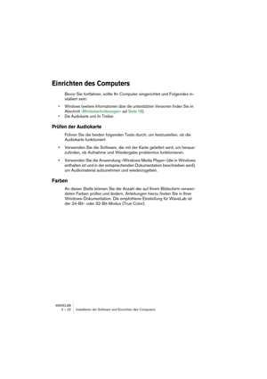 Page 22 
WAVELAB
3 – 22 Installieren der Software und Einrichten des Computers
 
Einrichten des Computers
 
Bevor Sie fortfahren, sollte Ihr Computer eingerichtet und Folgendes in-
stalliert sein:
 
• Windows (weitere Informationen über die unterstützten Versionen finden Sie im 
Abschnitt »Mindestanforderungen« auf Seite 16).
• Die Audiokarte und ihr Treiber.
 
Prüfen der Audiokarte
 
Führen Sie die beiden folgenden Tests durch, um festzustellen, ob die 
Audiokarte funktioniert:
 
•
 
Verwenden Sie die...