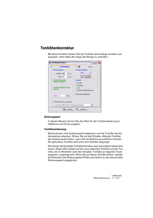 Page 213WAVELAB
Offline-Bearbeitung 9 – 213
Tonhöhenkorrektur
Mit dieser Funktion können Sie die Tonhöhe eines Klangs ermitteln und 
anpassen, ohne dabei die Länge des Klangs zu verändern.
Änderungswert
In diesem Bereich können Sie den Wert für die Tonhöhenänderung in 
Halbtönen und Cents angeben.
Tonhöhenerkennung
WaveLab kann eine Audioauswahl analysieren und die Tonhöhe des Au-
diomaterials erkennen. Klicken Sie auf den Schalter »Aktuelle Tonhöhe 
der Audioauswahl finden«, wenn Sie die Erkennung ausführen...