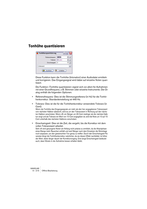 Page 216WAVELAB
9 – 216 Offline-Bearbeitung
Tonhöhe quantisieren
Diese Funktion kann die Tonhöhe (Intonation) einer Audiodatei ermitteln 
und korrigieren. Das Eingangssignal wird dabei auf einzelne Noten quan-
tisiert.
Die Funktion »Tonhöhe quantisieren« eignet sich vor allem für Aufnahmen 
mit einer Grundfrequenz, z. B. Stimmen oder einzelne Instrumente. Der Di-
alog enthält die folgenden Optionen:
•Referenzfrequenz: Dies ist die Stimmungsreferenz (in Hz) für die Tonhö-
henkorrektur. Standardeinstellung ist 440...