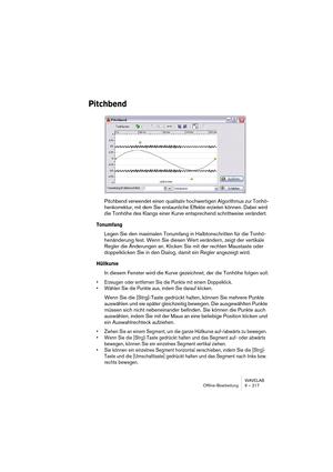 Page 217WAVELAB
Offline-Bearbeitung 9 – 217
Pitchbend
Pitchbend verwendet einen qualitativ hochwertigen Algorithmus zur Tonhö-
henkorrektur, mit dem Sie erstaunliche Effekte erzielen können. Dabei wird 
die Tonhöhe des Klangs einer Kurve entsprechend schrittweise verändert.
Tonumfang
Legen Sie den maximalen Tonumfang in Halbtonschritten für die Tonhö-
henänderung fest. Wenn Sie diesen Wert verändern, zeigt der vertikale 
Regler die Änderungen an. Klicken Sie mit der rechten Maustaste oder 
doppelklicken Sie in...